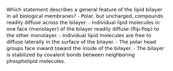 Which statement describes a general feature of the lipid bilayer in all biological membranes? - Polar, but uncharged, compounds readily diffuse across the bilayer. - Individual lipid molecules in one face (monolayer) of the bilayer readily diffuse (flip-flop) to the other monolayer. - Individual lipid molecules are free to diffuse laterally in the surface of the bilayer. - The polar head groups face inward toward the inside of the bilayer. - The bilayer is stabilized by covalent bonds between neighboring phospholipid molecules.