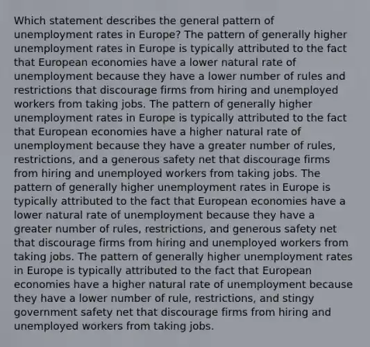 Which statement describes the general pattern of unemployment rates in Europe? The pattern of generally higher unemployment rates in Europe is typically attributed to the fact that European economies have a lower natural rate of unemployment because they have a lower number of rules and restrictions that discourage firms from hiring and unemployed workers from taking jobs. The pattern of generally higher unemployment rates in Europe is typically attributed to the fact that European economies have a higher natural rate of unemployment because they have a greater number of rules, restrictions, and a generous safety net that discourage firms from hiring and unemployed workers from taking jobs. The pattern of generally higher unemployment rates in Europe is typically attributed to the fact that European economies have a lower natural rate of unemployment because they have a greater number of rules, restrictions, and generous safety net that discourage firms from hiring and unemployed workers from taking jobs. The pattern of generally higher unemployment rates in Europe is typically attributed to the fact that European economies have a higher natural rate of unemployment because they have a lower number of rule, restrictions, and stingy government safety net that discourage firms from hiring and unemployed workers from taking jobs.