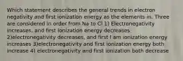 Which statement describes the general trends in electron negativity and first ionization energy as the elements in. Three are considered in order from Na to Cl 1) Electronegativity increases, and first Ionization energy decreases 2)electronegativity decreases, and first I am ionization energy increases 3)electronegativity and first ionization energy both increase 4) electronegativity and first ionization both decrease