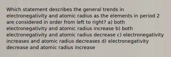 Which statement describes the general trends in electronegativity and atomic radius as the elements in period 2 are considered in order from left to right? a) both electronegativity and atomic radius increase b) both electronegativity and atomic radius decrease c) electronegativity increases and atomic radius decreases d) electronegativity decrease and atomic radius increase