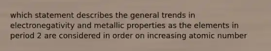 which statement describes the general trends in electronegativity and metallic properties as the elements in period 2 are considered in order on increasing atomic number