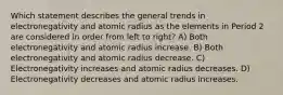 Which statement describes the general trends in electronegativity and atomic radius as the elements in Period 2 are considered in order from left to right? A) Both electronegativity and atomic radius increase. B) Both electronegativity and atomic radius decrease. C) Electronegativity increases and atomic radius decreases. D) Electronegativity decreases and atomic radius increases.