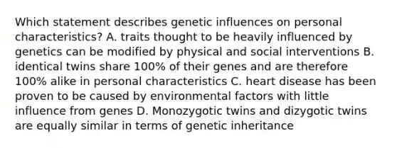 Which statement describes genetic influences on personal characteristics? A. traits thought to be heavily influenced by genetics can be modified by physical and social interventions B. identical twins share 100% of their genes and are therefore 100% alike in personal characteristics C. heart disease has been proven to be caused by environmental factors with little influence from genes D. Monozygotic twins and dizygotic twins are equally similar in terms of genetic inheritance