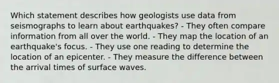 Which statement describes how geologists use data from seismographs to learn about earthquakes? - They often compare information from all over the world. - They map the location of an earthquake's focus. - They use one reading to determine the location of an epicenter. - They measure the difference between the arrival times of surface waves.