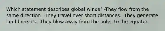 Which statement describes global winds? -They flow from the same direction. -They travel over short distances. -They generate land breezes. -They blow away from the poles to the equator.