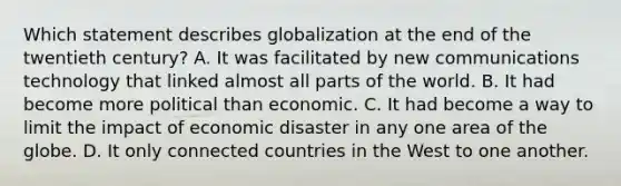 Which statement describes globalization at the end of the twentieth century? A. It was facilitated by new communications technology that linked almost all parts of the world. B. It had become more political than economic. C. It had become a way to limit the impact of economic disaster in any one area of the globe. D. It only connected countries in the West to one another.