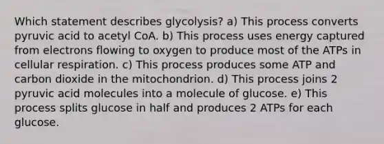 Which statement describes glycolysis? a) This process converts pyruvic acid to acetyl CoA. b) This process uses energy captured from electrons flowing to oxygen to produce most of the ATPs in cellular respiration. c) This process produces some ATP and carbon dioxide in the mitochondrion. d) This process joins 2 pyruvic acid molecules into a molecule of glucose. e) This process splits glucose in half and produces 2 ATPs for each glucose.