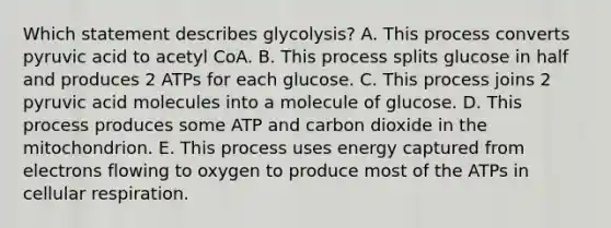 Which statement describes glycolysis? A. This process converts pyruvic acid to acetyl CoA. B. This process splits glucose in half and produces 2 ATPs for each glucose. C. This process joins 2 pyruvic acid molecules into a molecule of glucose. D. This process produces some ATP and carbon dioxide in the mitochondrion. E. This process uses energy captured from electrons flowing to oxygen to produce most of the ATPs in cellular respiration.