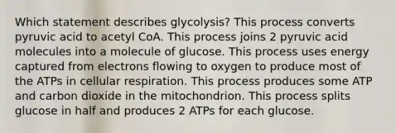 Which statement describes glycolysis? This process converts pyruvic acid to acetyl CoA. This process joins 2 pyruvic acid molecules into a molecule of glucose. This process uses energy captured from electrons flowing to oxygen to produce most of the ATPs in cellular respiration. This process produces some ATP and carbon dioxide in the mitochondrion. This process splits glucose in half and produces 2 ATPs for each glucose.