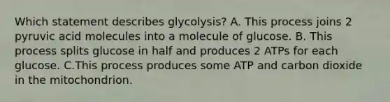 Which statement describes glycolysis? A. This process joins 2 pyruvic acid molecules into a molecule of glucose. B. This process splits glucose in half and produces 2 ATPs for each glucose. C.This process produces some ATP and carbon dioxide in the mitochondrion.