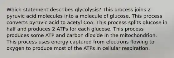 Which statement describes glycolysis? This process joins 2 pyruvic acid molecules into a molecule of glucose. This process converts pyruvic acid to acetyl CoA. This process splits glucose in half and produces 2 ATPs for each glucose. This process produces some ATP and carbon dioxide in the mitochondrion. This process uses energy captured from electrons flowing to oxygen to produce most of the ATPs in cellular respiration.