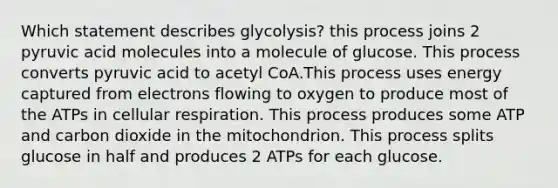 Which statement describes glycolysis? this process joins 2 pyruvic acid molecules into a molecule of glucose. This process converts pyruvic acid to acetyl CoA.This process uses energy captured from electrons flowing to oxygen to produce most of the ATPs in <a href='https://www.questionai.com/knowledge/k1IqNYBAJw-cellular-respiration' class='anchor-knowledge'>cellular respiration</a>. This process produces some ATP and carbon dioxide in the mitochondrion. This process splits glucose in half and produces 2 ATPs for each glucose.