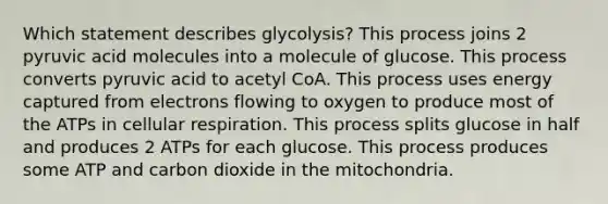 Which statement describes glycolysis? This process joins 2 pyruvic acid molecules into a molecule of glucose. This process converts pyruvic acid to acetyl CoA. This process uses energy captured from electrons flowing to oxygen to produce most of the ATPs in cellular respiration. This process splits glucose in half and produces 2 ATPs for each glucose. This process produces some ATP and carbon dioxide in the mitochondria.