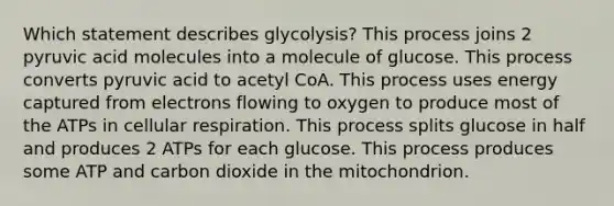 Which statement describes glycolysis? This process joins 2 pyruvic acid molecules into a molecule of glucose. This process converts pyruvic acid to acetyl CoA. This process uses energy captured from electrons flowing to oxygen to produce most of the ATPs in cellular respiration. This process splits glucose in half and produces 2 ATPs for each glucose. This process produces some ATP and carbon dioxide in the mitochondrion.