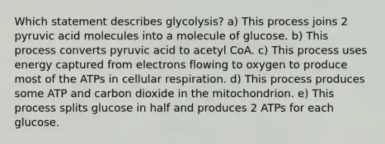 Which statement describes glycolysis? a) This process joins 2 pyruvic acid molecules into a molecule of glucose. b) This process converts pyruvic acid to acetyl CoA. c) This process uses energy captured from electrons flowing to oxygen to produce most of the ATPs in cellular respiration. d) This process produces some ATP and carbon dioxide in the mitochondrion. e) This process splits glucose in half and produces 2 ATPs for each glucose.