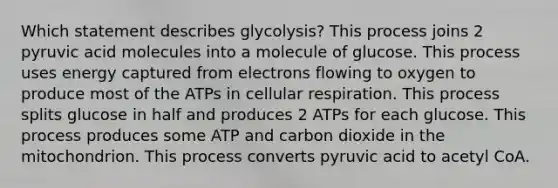 Which statement describes glycolysis? This process joins 2 pyruvic acid molecules into a molecule of glucose. This process uses energy captured from electrons flowing to oxygen to produce most of the ATPs in cellular respiration. This process splits glucose in half and produces 2 ATPs for each glucose. This process produces some ATP and carbon dioxide in the mitochondrion. This process converts pyruvic acid to acetyl CoA.