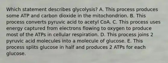 Which statement describes glycolysis? A. This process produces some ATP and carbon dioxide in the mitochondrion. B. This process converts pyruvic acid to acetyl CoA. C. This process uses energy captured from electrons flowing to oxygen to produce most of the ATPs in cellular respiration. D. This process joins 2 pyruvic acid molecules into a molecule of glucose. E. This process splits glucose in half and produces 2 ATPs for each glucose.