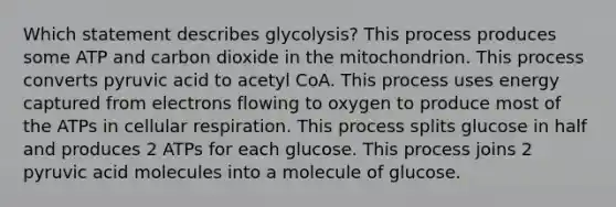 Which statement describes glycolysis? This process produces some ATP and carbon dioxide in the mitochondrion. This process converts pyruvic acid to acetyl CoA. This process uses energy captured from electrons flowing to oxygen to produce most of the ATPs in cellular respiration. This process splits glucose in half and produces 2 ATPs for each glucose. This process joins 2 pyruvic acid molecules into a molecule of glucose.