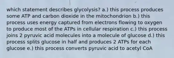 which statement describes glycolysis? a.) this process produces some ATP and carbon dioxide in the mitochondrion b.) this process uses energy captured from electrons flowing to oxygen to produce most of the ATPs in cellular respiration c.) this process joins 2 pyruvic acid molecules into a molecule of glucose d.) this process splits glucose in half and produces 2 ATPs for each glucose e.) this process converts pyruvic acid to acetyl CoA