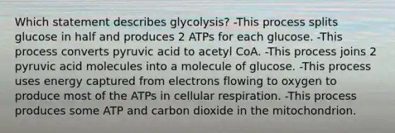 Which statement describes glycolysis? -This process splits glucose in half and produces 2 ATPs for each glucose. -This process converts pyruvic acid to acetyl CoA. -This process joins 2 pyruvic acid molecules into a molecule of glucose. -This process uses energy captured from electrons flowing to oxygen to produce most of the ATPs in cellular respiration. -This process produces some ATP and carbon dioxide in the mitochondrion.