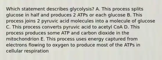 Which statement describes glycolysis? A. This process splits glucose in half and produces 2 ATPs or each glucose B. This process joins 2 pyruvic acid molecules into a molecule of glucose C. This process converts pyruvic acid to acetyl CoA D. This process produces some ATP and carbon dioxide in the mitochondrion E. This process uses energy captured from electrons flowing to oxygen to produce most of the ATPs in cellular respiration