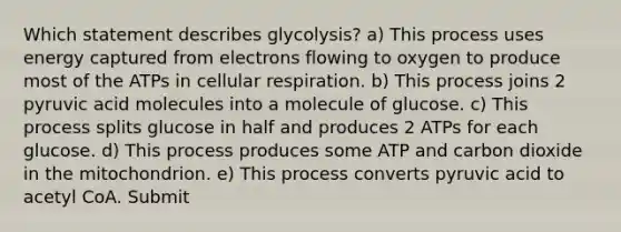 Which statement describes glycolysis? a) This process uses energy captured from electrons flowing to oxygen to produce most of the ATPs in <a href='https://www.questionai.com/knowledge/k1IqNYBAJw-cellular-respiration' class='anchor-knowledge'>cellular respiration</a>. b) This process joins 2 pyruvic acid molecules into a molecule of glucose. c) This process splits glucose in half and produces 2 ATPs for each glucose. d) This process produces some ATP and carbon dioxide in the mitochondrion. e) This process converts pyruvic acid to acetyl CoA. Submit