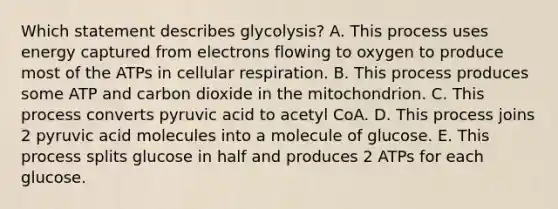 Which statement describes glycolysis? A. This process uses energy captured from electrons flowing to oxygen to produce most of the ATPs in cellular respiration. B. This process produces some ATP and carbon dioxide in the mitochondrion. C. This process converts pyruvic acid to acetyl CoA. D. This process joins 2 pyruvic acid molecules into a molecule of glucose. E. This process splits glucose in half and produces 2 ATPs for each glucose.