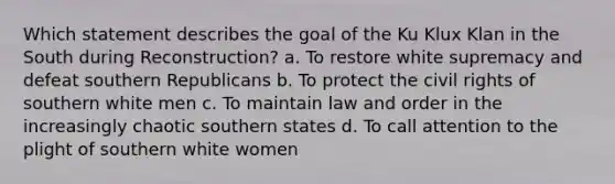 Which statement describes the goal of the Ku Klux Klan in the South during Reconstruction? a. To restore white supremacy and defeat southern Republicans b. To protect the civil rights of southern white men c. To maintain law and order in the increasingly chaotic southern states d. To call attention to the plight of southern white women