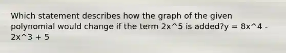 Which statement describes how the graph of the given polynomial would change if the term 2x^5 is added?y = 8x^4 - 2x^3 + 5