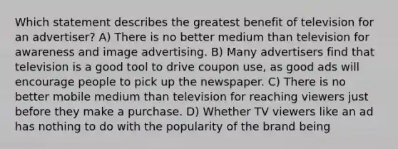 Which statement describes the greatest benefit of television for an advertiser? A) There is no better medium than television for awareness and image advertising. B) Many advertisers find that television is a good tool to drive coupon use, as good ads will encourage people to pick up the newspaper. C) There is no better mobile medium than television for reaching viewers just before they make a purchase. D) Whether TV viewers like an ad has nothing to do with the popularity of the brand being