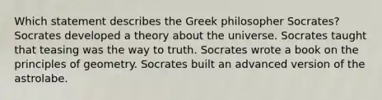 Which statement describes the Greek philosopher Socrates? Socrates developed a theory about the universe. Socrates taught that teasing was the way to truth. Socrates wrote a book on the principles of geometry. Socrates built an advanced version of the astrolabe.