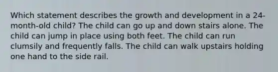 Which statement describes the growth and development in a 24-month-old child? The child can go up and down stairs alone. The child can jump in place using both feet. The child can run clumsily and frequently falls. The child can walk upstairs holding one hand to the side rail.