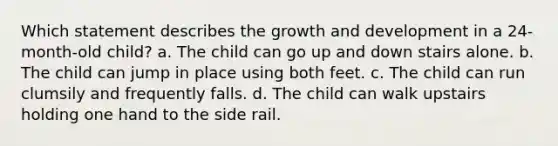 Which statement describes the growth and development in a 24-month-old child? a. The child can go up and down stairs alone. b. The child can jump in place using both feet. c. The child can run clumsily and frequently falls. d. The child can walk upstairs holding one hand to the side rail.