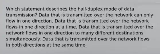 Which statement describes the half-duplex mode of data transmission? Data that is transmitted over the network can only flow in one direction. Data that is transmitted over the network flows in one direction at a time. Data that is transmitted over the network flows in one direction to many different destinations simultaneously. Data that is transmitted over the network flows in both directions at the same time.