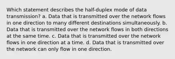 Which statement describes the half-duplex mode of data transmission? a. Data that is transmitted over the network flows in one direction to many different destinations simultaneously. b. Data that is transmitted over the network flows in both directions at the same time. c. Data that is transmitted over the network flows in one direction at a time. d. Data that is transmitted over the network can only flow in one direction.