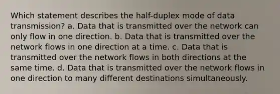 Which statement describes the half-duplex mode of data transmission? a. Data that is transmitted over the network can only flow in one direction. b. Data that is transmitted over the network flows in one direction at a time. c. Data that is transmitted over the network flows in both directions at the same time. d. Data that is transmitted over the network flows in one direction to many different destinations simultaneously.