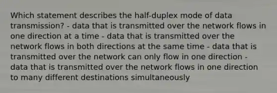 Which statement describes the half-duplex mode of data transmission? - data that is transmitted over the network flows in one direction at a time - data that is transmitted over the network flows in both directions at the same time - data that is transmitted over the network can only flow in one direction - data that is transmitted over the network flows in one direction to many different destinations simultaneously