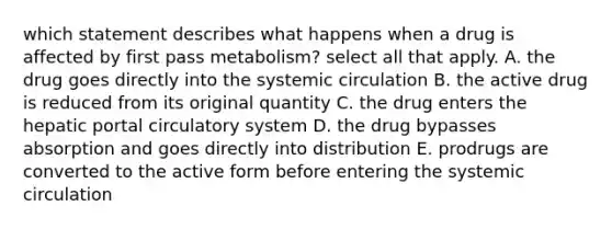 which statement describes what happens when a drug is affected by first pass metabolism? select all that apply. A. the drug goes directly into the systemic circulation B. the active drug is reduced from its original quantity C. the drug enters the hepatic portal circulatory system D. the drug bypasses absorption and goes directly into distribution E. prodrugs are converted to the active form before entering the systemic circulation