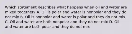 Which statement describes what happens when oil and water are mixed together? A. Oil is polar and water is nonpolar and they do not mix B. Oil is nonpolar and water is polar and they do not mix C. Oil and water are both nonpolar and they do not mix D. Oil and water are both polar and they do not mix