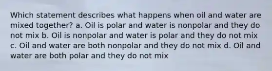 Which statement describes what happens when oil and water are mixed together? a. Oil is polar and water is nonpolar and they do not mix b. Oil is nonpolar and water is polar and they do not mix c. Oil and water are both nonpolar and they do not mix d. Oil and water are both polar and they do not mix