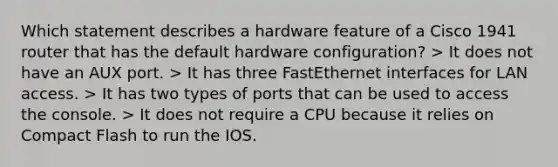 Which statement describes a hardware feature of a Cisco 1941 router that has the default hardware configuration? > It does not have an AUX port. > It has three FastEthernet interfaces for LAN access. > It has two types of ports that can be used to access the console. > It does not require a CPU because it relies on Compact Flash to run the IOS.