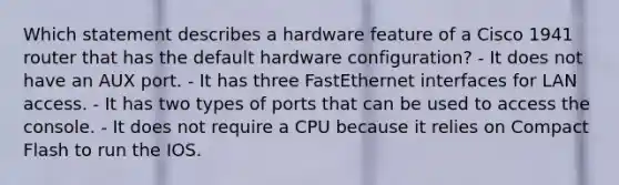 Which statement describes a hardware feature of a Cisco 1941 router that has the default hardware configuration? - It does not have an AUX port. - It has three FastEthernet interfaces for LAN access. - It has two types of ports that can be used to access the console. - It does not require a CPU because it relies on Compact Flash to run the IOS.