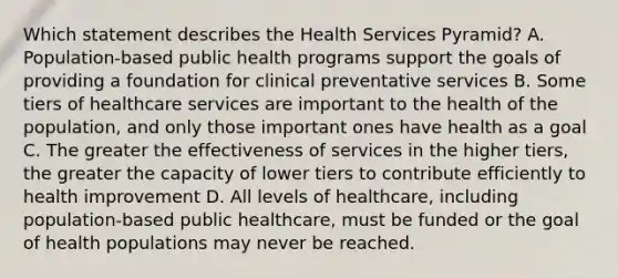 Which statement describes the Health Services Pyramid? A. Population-based public health programs support the goals of providing a foundation for clinical preventative services B. Some tiers of healthcare services are important to the health of the population, and only those important ones have health as a goal C. The greater the effectiveness of services in the higher tiers, the greater the capacity of lower tiers to contribute efficiently to health improvement D. All levels of healthcare, including population-based public healthcare, must be funded or the goal of health populations may never be reached.