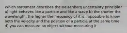 Which statement describes the Heisenberg uncertainty principle? a) light behaves like a particle and like a wave b) the shorter the wavelength, the higher the frequency c) it is impossible to know both the velocity and the position of a particle at the same time d) you can measure an object without measuring it