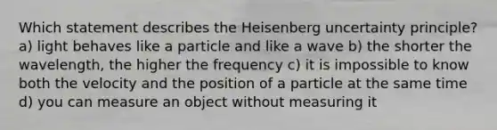 Which statement describes the Heisenberg uncertainty principle? a) light behaves like a particle and like a wave b) the shorter the wavelength, the higher the frequency c) it is impossible to know both the velocity and the position of a particle at the same time d) you can measure an object without measuring it