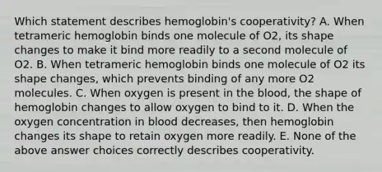 Which statement describes hemoglobin's cooperativity? A. When tetrameric hemoglobin binds one molecule of O2, its shape changes to make it bind more readily to a second molecule of O2. B. When tetrameric hemoglobin binds one molecule of O2 its shape changes, which prevents binding of any more O2 molecules. C. When oxygen is present in the blood, the shape of hemoglobin changes to allow oxygen to bind to it. D. When the oxygen concentration in blood decreases, then hemoglobin changes its shape to retain oxygen more readily. E. None of the above answer choices correctly describes cooperativity.