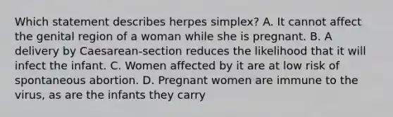 Which statement describes herpes simplex? A. It cannot affect the genital region of a woman while she is pregnant. B. A delivery by Caesarean-section reduces the likelihood that it will infect the infant. C. Women affected by it are at low risk of spontaneous abortion. D. Pregnant women are immune to the virus, as are the infants they carry