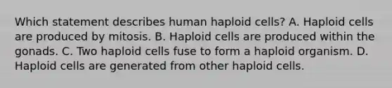 Which statement describes human haploid cells? A. Haploid cells are produced by mitosis. B. Haploid cells are produced within the gonads. C. Two haploid cells fuse to form a haploid organism. D. Haploid cells are generated from other haploid cells.