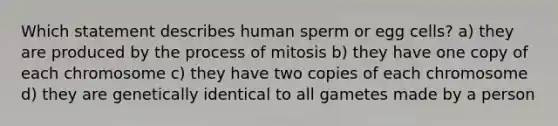 Which statement describes human sperm or egg cells? a) they are produced by the process of mitosis b) they have one copy of each chromosome c) they have two copies of each chromosome d) they are genetically identical to all gametes made by a person