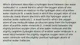 Which statement describes a hydrogen bond between two water molecules? A. a weak bond in which the oxygen atom of one molecule donates an electron to the hydrogen atom of another water molecule B. a weak bond in which the oxygen atom of one molecule stably shares electrons with the hydrogen atom of another water molecule C. a weak bond in which the oxygen atom of one molecule takes an electron away from the hydrogen atom of another water molecule D. a weak bond between the slightly positive oxygen atom of one water molecule and the slightly negative hydrogen atoms of another water molecule E. a weak bond between the slightly negative oxygen atom of one water molecule and the slightly positive hydrogen atoms of another water molecule